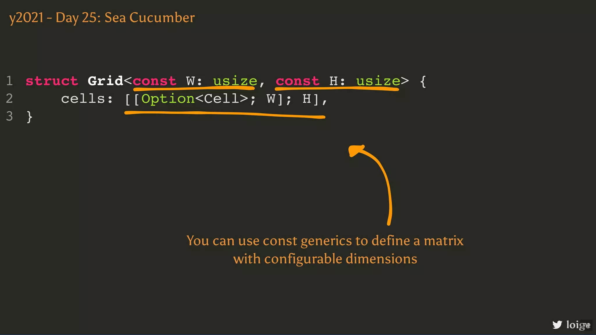 struct Grid<const W: usize, const H: usize> { cells: [[Option<Cell>; W]; H], } 1 2 3 y2021 - Day 25: Sea Cucumber loige You can use const generics to define a matrix with configurable dimensions 74 