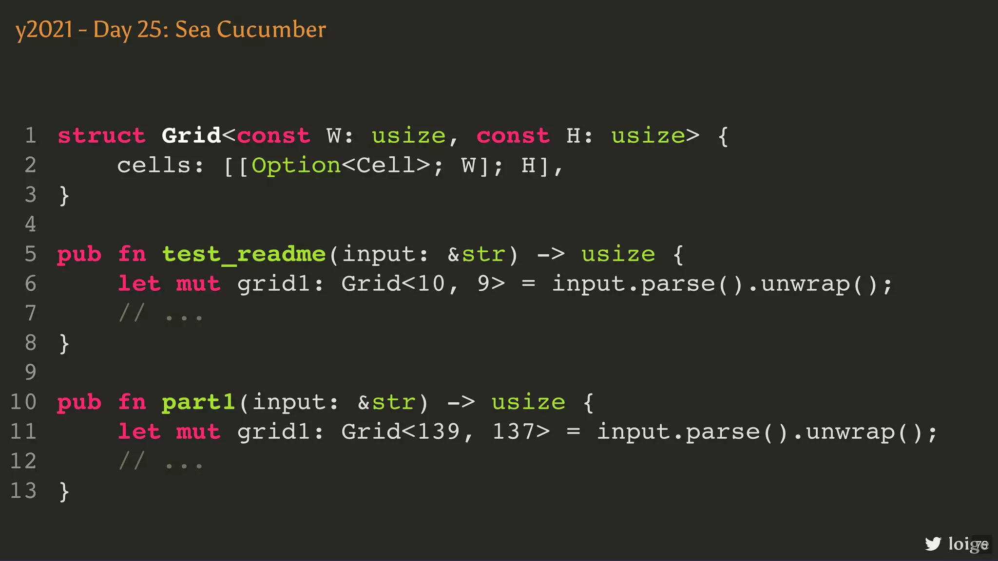 struct Grid<const W: usize, const H: usize> { cells: [[Option<Cell>; W]; H], } pub fn test_readme(input: &str) -> usize { let mut grid1: Grid<10, 9> = input.parse().unwrap(); // ... } pub fn part1(input: &str) -> usize { let mut grid1: Grid<139, 137> = input.parse().unwrap(); // ... } 1 2 3 4 5 6 7 8 9 10 11 12 13 pub fn test_readme(input: &str) -> usize { let mut grid1: Grid<10, 9> = input.parse().unwrap(); // ... struct Grid<const W: usize, const H: usize> { 1 cells: [[Option<Cell>; W]; H], 2 } 3 4 5 6 7 } 8 9 pub fn part1(input: &str) -> usize { 10 let mut grid1: Grid<139, 137> = input.parse().unwrap(); 11 // ... 12 } 13 pub fn part1(input: &str) -> usize { let mut grid1: Grid<139, 137> = input.parse().unwrap(); // ... } struct Grid<const W: usize, const H: usize> { 1 cells: [[Option<Cell>; W]; H], 2 } 3 4 pub fn test_readme(input: &str) -> usize { 5 let mut grid1: Grid<10, 9> = input.parse().unwrap(); 6 // ... 7 } 8 9 10 11 12 13 struct Grid<const W: usize, const H: usize> { cells: [[Option<Cell>; W]; H], } pub fn test_readme(input: &str) -> usize { let mut grid1: Grid<10, 9> = input.parse().unwrap(); // ... } pub fn part1(input: &str) -> usize { let mut grid1: Grid<139, 137> = input.parse().unwrap(); // ... } 1 2 3 4 5 6 7 8 9 10 11 12 13 y2021 - Day 25: Sea Cucumber loige 75 