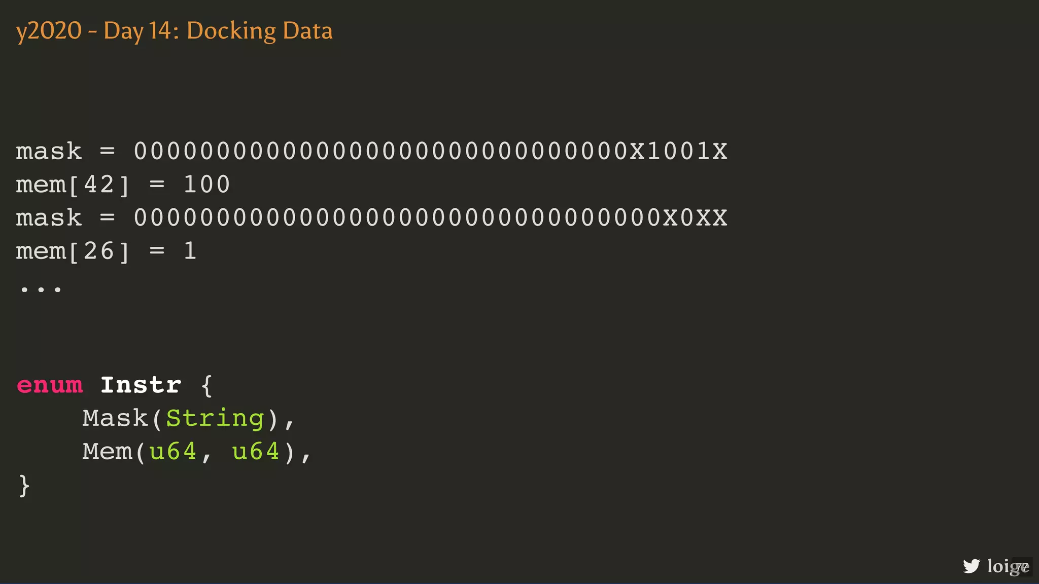 mask = 000000000000000000000000000000X1001X mem[42] = 100 mask = 00000000000000000000000000000000X0XX mem[26] = 1 ... y2020 - Day 14: Docking Data loige enum Instr { Mask(String), Mem(u64, u64), } 77 