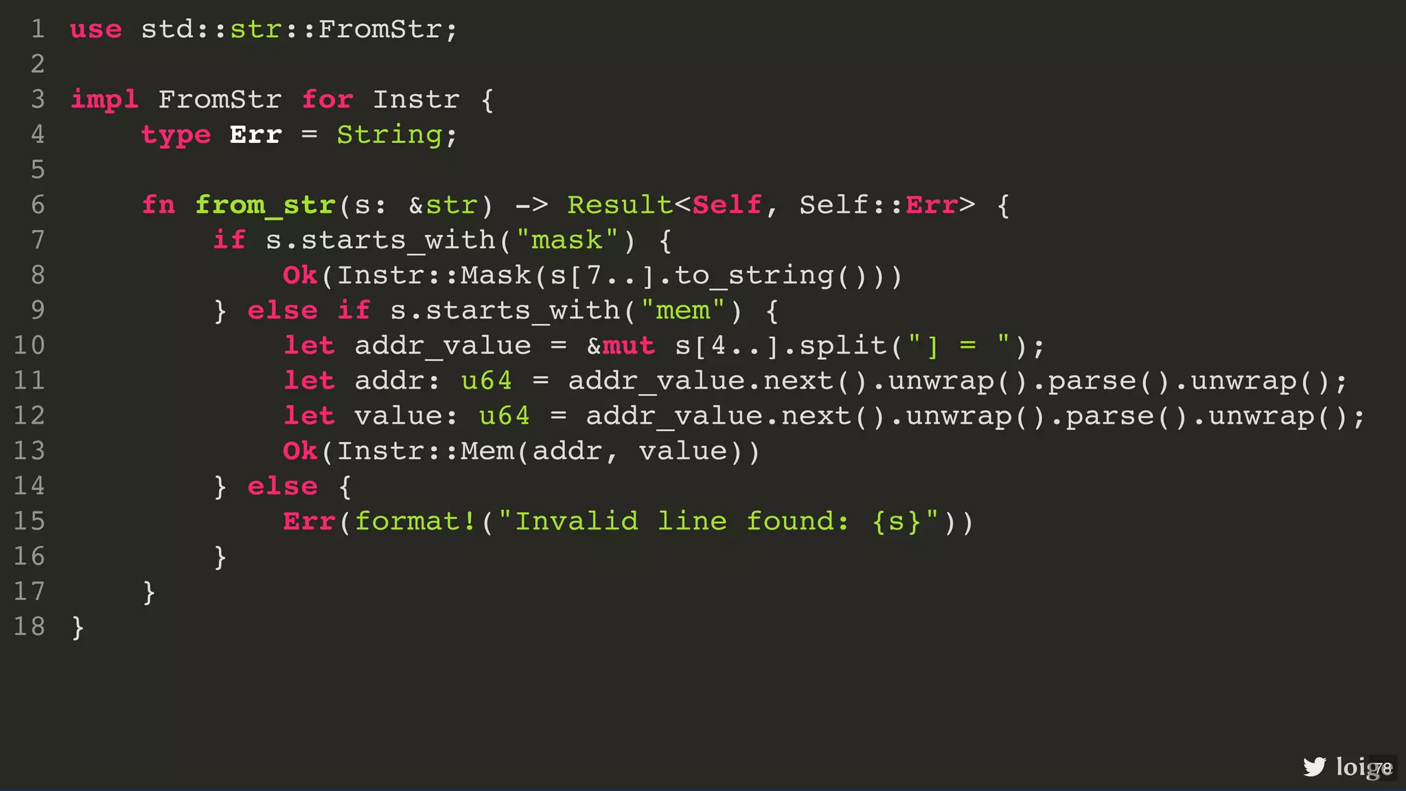 use std::str::FromStr; impl FromStr for Instr { type Err = String; fn from_str(s: &str) -> Result<Self, Self::Err> { if s.starts_with("mask") { Ok(Instr::Mask(s[7..].to_string())) } else if s.starts_with("mem") { let addr_value = &mut s[4..].split("] = "); let addr: u64 = addr_value.next().unwrap().parse().unwrap(); let value: u64 = addr_value.next().unwrap().parse().unwrap(); Ok(Instr::Mem(addr, value)) } else { Err(format!("Invalid line found: {s}")) } } } 1 2 3 4 5 6 7 8 9 10 11 12 13 14 15 16 17 18 use std::str::FromStr; impl FromStr for Instr { } 1 2 3 type Err = String; 4 5 fn from_str(s: &str) -> Result<Self, Self::Err> { 6 if s.starts_with("mask") { 7 Ok(Instr::Mask(s[7..].to_string())) 8 } else if s.starts_with("mem") { 9 let addr_value = &mut s[4..].split("] = "); 10 let addr: u64 = addr_value.next().unwrap().parse().unwrap(); 11 let value: u64 = addr_value.next().unwrap().parse().unwrap(); 12 Ok(Instr::Mem(addr, value)) 13 } else { 14 Err(format!("Invalid line found: {s}")) 15 } 16 } 17 18 use std::str::FromStr; impl FromStr for Instr { type Err = String; fn from_str(s: &str) -> Result<Self, Self::Err> { } } 1 2 3 4 5 6 if s.starts_with("mask") { 7 Ok(Instr::Mask(s[7..].to_string())) 8 } else if s.starts_with("mem") { 9 let addr_value = &mut s[4..].split("] = "); 10 let addr: u64 = addr_value.next().unwrap().parse().unwrap(); 11 let value: u64 = addr_value.next().unwrap().parse().unwrap(); 12 Ok(Instr::Mem(addr, value)) 13 } else { 14 Err(format!("Invalid line found: {s}")) 15 } 16 17 18 if s.starts_with("mask") { Ok(Instr::Mask(s[7..].to_string())) use std::str::FromStr; 1 2 impl FromStr for Instr { 3 type Err = String; 4 5 fn from_str(s: &str) -> Result<Self, Self::Err> { 6 7 8 } else if s.starts_with("mem") { 9 let addr_value = &mut s[4..].split("] = "); 10 let addr: u64 = addr_value.next().unwrap().parse().unwrap(); 11 let value: u64 = addr_value.next().unwrap().parse().unwrap(); 12 Ok(Instr::Mem(addr, value)) 13 } else { 14 Err(format!("Invalid line found: {s}")) 15 } 16 } 17 } 18 } else if s.starts_with("mem") { Ok(Instr::Mem(addr, value)) use std::str::FromStr; 1 2 impl FromStr for Instr { 3 type Err = String; 4 5 fn from_str(s: &str) -> Result<Self, Self::Err> { 6 if s.starts_with("mask") { 7 Ok(Instr::Mask(s[7..].to_string())) 8 9 let addr_value = &mut s[4..].split("] = "); 10 let addr: u64 = addr_value.next().unwrap().parse().unwrap(); 11 let value: u64 = addr_value.next().unwrap().parse().unwrap(); 12 13 } else { 14 Err(format!("Invalid line found: {s}")) 15 } 16 } 17 } 18 } else { Err(format!("Invalid line found: {s}")) } use std::str::FromStr; 1 2 impl FromStr for Instr { 3 type Err = String; 4 5 fn from_str(s: &str) -> Result<Self, Self::Err> { 6 if s.starts_with("mask") { 7 Ok(Instr::Mask(s[7..].to_string())) 8 } else if s.starts_with("mem") { 9 let addr_value = &mut s[4..].split("] = "); 10 let addr: u64 = addr_value.next().unwrap().parse().unwrap(); 11 let value: u64 = addr_value.next().unwrap().parse().unwrap(); 12 Ok(Instr::Mem(addr, value)) 13 14 15 16 } 17 } 18 use std::str::FromStr; impl FromStr for Instr { type Err = String; fn from_str(s: &str) -> Result<Self, Self::Err> { if s.starts_with("mask") { Ok(Instr::Mask(s[7..].to_string())) } else if s.starts_with("mem") { let addr_value = &mut s[4..].split("] = "); let addr: u64 = addr_value.next().unwrap().parse().unwrap(); let value: u64 = addr_value.next().unwrap().parse().unwrap(); Ok(Instr::Mem(addr, value)) } else { Err(format!("Invalid line found: {s}")) } } } 1 2 3 4 5 6 7 8 9 10 11 12 13 14 15 16 17 18 loige 78 