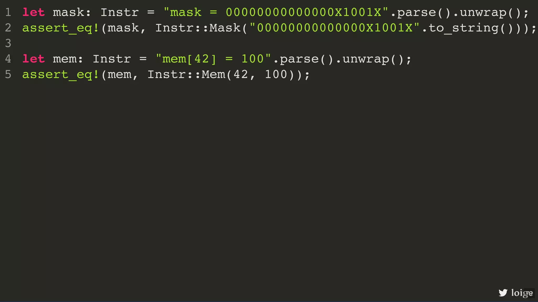 let mask: Instr = "mask = 00000000000000X1001X".parse().unwrap(); assert_eq!(mask, Instr::Mask("00000000000000X1001X".to_string())); let mem: Instr = "mem[42] = 100".parse().unwrap(); assert_eq!(mem, Instr::Mem(42, 100)); 1 2 3 4 5 let mask: Instr = "mask = 00000000000000X1001X".parse().unwrap(); assert_eq!(mask, Instr::Mask("00000000000000X1001X".to_string())); 1 2 3 let mem: Instr = "mem[42] = 100".parse().unwrap(); 4 assert_eq!(mem, Instr::Mem(42, 100)); 5 let mem: Instr = "mem[42] = 100".parse().unwrap(); assert_eq!(mem, Instr::Mem(42, 100)); let mask: Instr = "mask = 00000000000000X1001X".parse().unwrap(); 1 assert_eq!(mask, Instr::Mask("00000000000000X1001X".to_string())); 2 3 4 5 let mask: Instr = "mask = 00000000000000X1001X".parse().unwrap(); assert_eq!(mask, Instr::Mask("00000000000000X1001X".to_string())); let mem: Instr = "mem[42] = 100".parse().unwrap(); assert_eq!(mem, Instr::Mem(42, 100)); 1 2 3 4 5 loige 79 