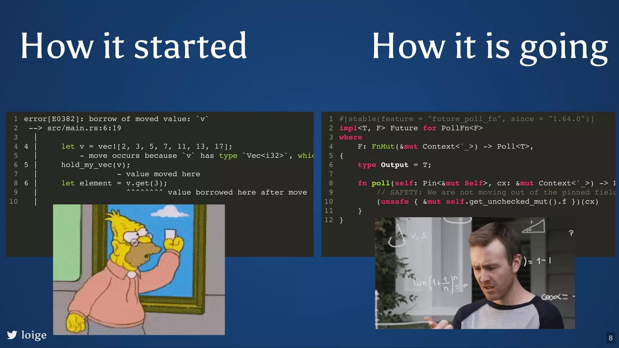 How it is going loige error[E0382]: borrow of moved value: `v` --> src/main.rs:6:19 | 4 | let v = vec![2, 3, 5, 7, 11, 13, 17]; | - move occurs because `v` has type `Vec<i32>`, whic 5 | hold_my_vec(v); | - value moved here 6 | let element = v.get(3); | ^^^^^^^^ value borrowed here after move | 1 2 3 4 5 6 7 8 9 10 #[stable(feature = "future_poll_fn", since = "1.64.0")] impl<T, F> Future for PollFn<F> where F: FnMut(&mut Context<'_>) -> Poll<T>, { type Output = T; fn poll(self: Pin<&mut Self>, cx: &mut Context<'_>) -> P // SAFETY: We are not moving out of the pinned field (unsafe { &mut self.get_unchecked_mut().f })(cx) } } 1 2 3 4 5 6 7 8 9 10 11 12 How it started 8 