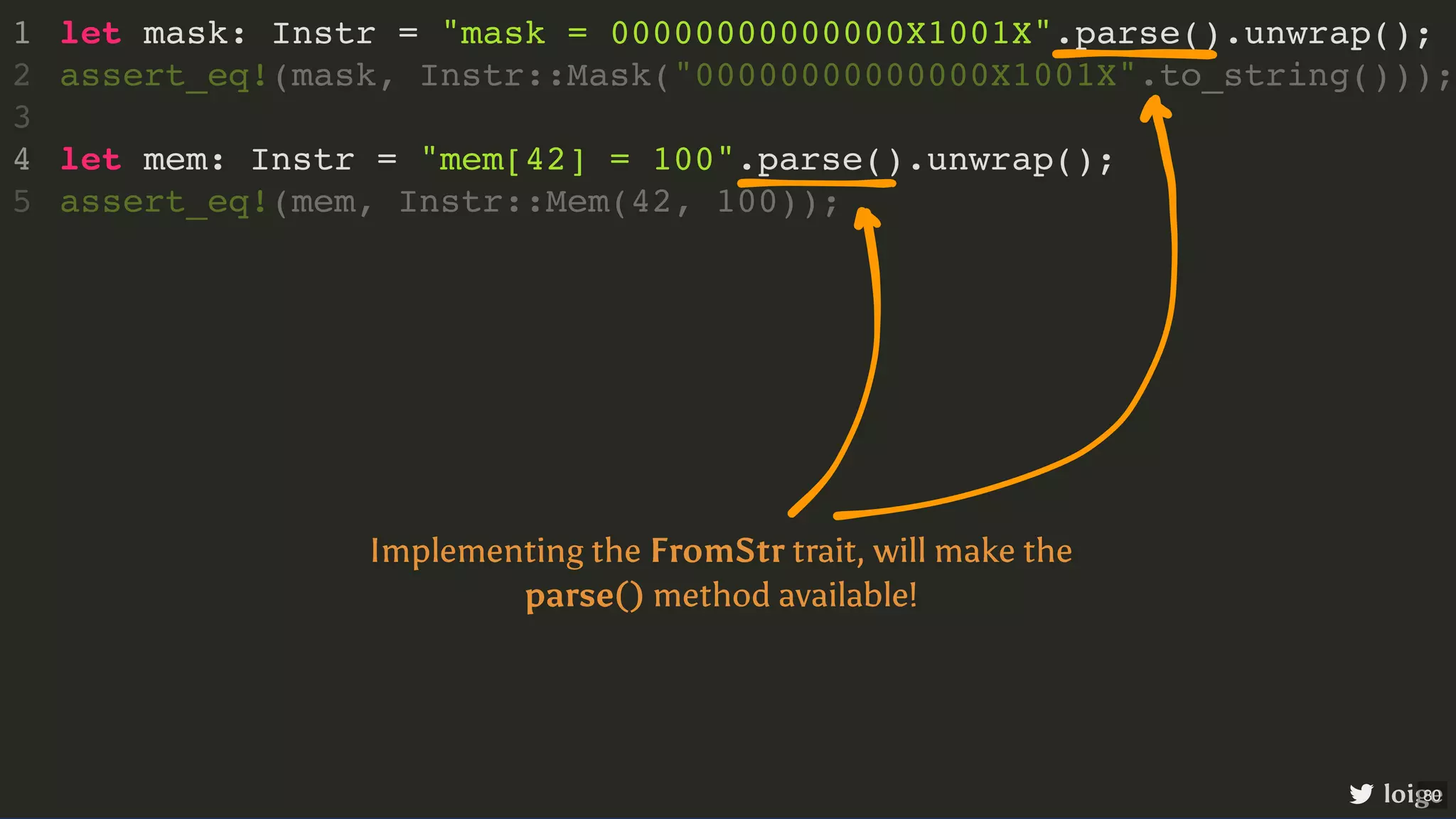 let mask: Instr = "mask = 00000000000000X1001X".parse().unwrap(); let mem: Instr = "mem[42] = 100".parse().unwrap(); 1 assert_eq!(mask, Instr::Mask("00000000000000X1001X".to_string())); 2 3 4 assert_eq!(mem, Instr::Mem(42, 100)); 5 loige Implementing the FromStr trait, will make the parse() method available! 80 