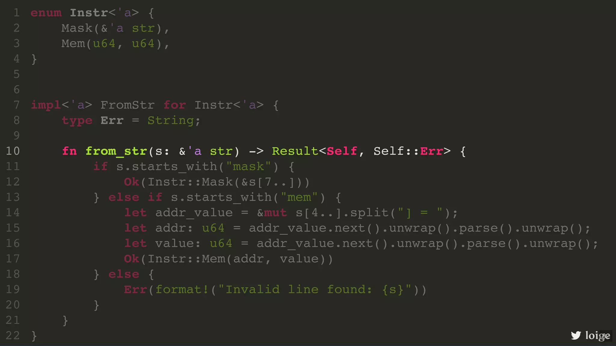 enum Instr<'a> { Mask(&'a str), Mem(u64, u64), } impl<'a> FromStr for Instr<'a> { type Err = String; fn from_str(s: &'a str) -> Result<Self, Self::Err> { if s.starts_with("mask") { Ok(Instr::Mask(&s[7..])) } else if s.starts_with("mem") { let addr_value = &mut s[4..].split("] = "); let addr: u64 = addr_value.next().unwrap().parse().unwrap(); let value: u64 = addr_value.next().unwrap().parse().unwrap(); Ok(Instr::Mem(addr, value)) } else { Err(format!("Invalid line found: {s}")) } } } 1 2 3 4 5 6 7 8 9 10 11 12 13 14 15 16 17 18 19 20 21 22 enum Instr<'a> { Mask(&'a str), } 1 2 Mem(u64, u64), 3 4 5 6 impl<'a> FromStr for Instr<'a> { 7 type Err = String; 8 9 fn from_str(s: &'a str) -> Result<Self, Self::Err> { 10 if s.starts_with("mask") { 11 Ok(Instr::Mask(&s[7..])) 12 } else if s.starts_with("mem") { 13 let addr_value = &mut s[4..].split("] = "); 14 let addr: u64 = addr_value.next().unwrap().parse().unwrap(); 15 let value: u64 = addr_value.next().unwrap().parse().unwrap(); 16 Ok(Instr::Mem(addr, value)) 17 } else { 18 Err(format!("Invalid line found: {s}")) 19 } 20 } 21 } 22 impl<'a> FromStr for Instr<'a> { enum Instr<'a> { 1 Mask(&'a str), 2 Mem(u64, u64), 3 } 4 5 6 7 type Err = String; 8 9 fn from_str(s: &'a str) -> Result<Self, Self::Err> { 10 if s.starts_with("mask") { 11 Ok(Instr::Mask(&s[7..])) 12 } else if s.starts_with("mem") { 13 let addr_value = &mut s[4..].split("] = "); 14 let addr: u64 = addr_value.next().unwrap().parse().unwrap(); 15 let value: u64 = addr_value.next().unwrap().parse().unwrap(); 16 Ok(Instr::Mem(addr, value)) 17 } else { 18 Err(format!("Invalid line found: {s}")) 19 } 20 } 21 } 22 fn from_str(s: &'a str) -> Result<Self, Self::Err> { enum Instr<'a> { 1 Mask(&'a str), 2 Mem(u64, u64), 3 } 4 5 6 impl<'a> FromStr for Instr<'a> { 7 type Err = String; 8 9 10 if s.starts_with("mask") { 11 Ok(Instr::Mask(&s[7..])) 12 } else if s.starts_with("mem") { 13 let addr_value = &mut s[4..].split("] = "); 14 let addr: u64 = addr_value.next().unwrap().parse().unwrap(); 15 let value: u64 = addr_value.next().unwrap().parse().unwrap(); 16 Ok(Instr::Mem(addr, value)) 17 } else { 18 Err(format!("Invalid line found: {s}")) 19 } 20 } 21 } 22 loige 82 