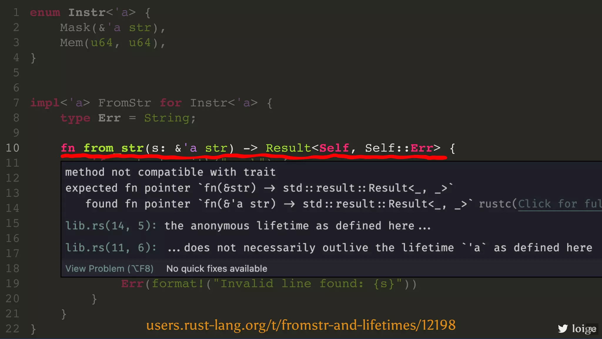 fn from_str(s: &'a str) -> Result<Self, Self::Err> { enum Instr<'a> { 1 Mask(&'a str), 2 Mem(u64, u64), 3 } 4 5 6 impl<'a> FromStr for Instr<'a> { 7 type Err = String; 8 9 10 if s.starts_with("mask") { 11 Ok(Instr::Mask(&s[7..])) 12 } else if s.starts_with("mem") { 13 let addr_value = &mut s[4..].split("] = "); 14 let addr: u64 = addr_value.next().unwrap().parse().unwrap(); 15 let value: u64 = addr_value.next().unwrap().parse().unwrap(); 16 Ok(Instr::Mem(addr, value)) 17 } else { 18 Err(format!("Invalid line found: {s}")) 19 } 20 } 21 } 22 loige users.rust-lang.org/t/fromstr-and-lifetimes/12198 83 