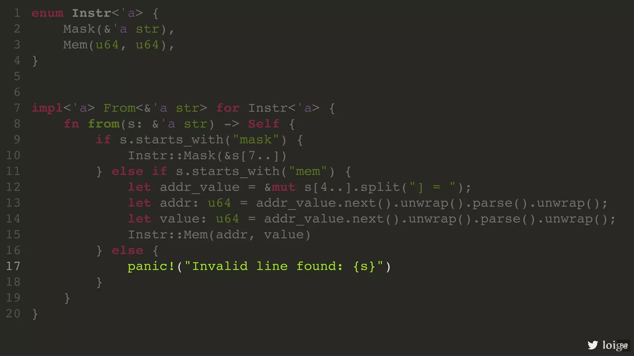enum Instr<'a> { Mask(&'a str), Mem(u64, u64), } impl<'a> From<&'a str> for Instr<'a> { fn from(s: &'a str) -> Self { if s.starts_with("mask") { Instr::Mask(&s[7..]) } else if s.starts_with("mem") { let addr_value = &mut s[4..].split("] = "); let addr: u64 = addr_value.next().unwrap().parse().unwrap(); let value: u64 = addr_value.next().unwrap().parse().unwrap(); Instr::Mem(addr, value) } else { panic!("Invalid line found: {s}") } } } 1 2 3 4 5 6 7 8 9 10 11 12 13 14 15 16 17 18 19 20 impl<'a> From<&'a str> for Instr<'a> { } enum Instr<'a> { 1 Mask(&'a str), 2 Mem(u64, u64), 3 } 4 5 6 7 fn from(s: &'a str) -> Self { 8 if s.starts_with("mask") { 9 Instr::Mask(&s[7..]) 10 } else if s.starts_with("mem") { 11 let addr_value = &mut s[4..].split("] = "); 12 let addr: u64 = addr_value.next().unwrap().parse().unwrap(); 13 let value: u64 = addr_value.next().unwrap().parse().unwrap(); 14 Instr::Mem(addr, value) 15 } else { 16 panic!("Invalid line found: {s}") 17 } 18 } 19 20 fn from(s: &'a str) -> Self { } enum Instr<'a> { 1 Mask(&'a str), 2 Mem(u64, u64), 3 } 4 5 6 impl<'a> From<&'a str> for Instr<'a> { 7 8 if s.starts_with("mask") { 9 Instr::Mask(&s[7..]) 10 } else if s.starts_with("mem") { 11 let addr_value = &mut s[4..].split("] = "); 12 let addr: u64 = addr_value.next().unwrap().parse().unwrap(); 13 let value: u64 = addr_value.next().unwrap().parse().unwrap(); 14 Instr::Mem(addr, value) 15 } else { 16 panic!("Invalid line found: {s}") 17 } 18 19 } 20 panic!("Invalid line found: {s}") enum Instr<'a> { 1 Mask(&'a str), 2 Mem(u64, u64), 3 } 4 5 6 impl<'a> From<&'a str> for Instr<'a> { 7 fn from(s: &'a str) -> Self { 8 if s.starts_with("mask") { 9 Instr::Mask(&s[7..]) 10 } else if s.starts_with("mem") { 11 let addr_value = &mut s[4..].split("] = "); 12 let addr: u64 = addr_value.next().unwrap().parse().unwrap(); 13 let value: u64 = addr_value.next().unwrap().parse().unwrap(); 14 Instr::Mem(addr, value) 15 } else { 16 17 } 18 } 19 } 20 loige 84 