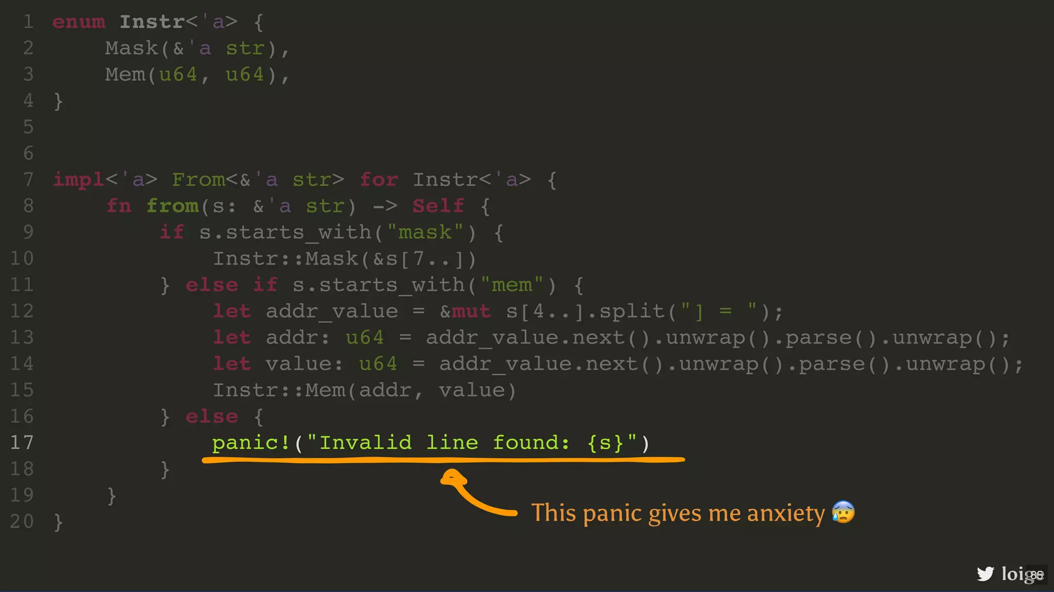 panic!("Invalid line found: {s}") enum Instr<'a> { 1 Mask(&'a str), 2 Mem(u64, u64), 3 } 4 5 6 impl<'a> From<&'a str> for Instr<'a> { 7 fn from(s: &'a str) -> Self { 8 if s.starts_with("mask") { 9 Instr::Mask(&s[7..]) 10 } else if s.starts_with("mem") { 11 let addr_value = &mut s[4..].split("] = "); 12 let addr: u64 = addr_value.next().unwrap().parse().unwrap(); 13 let value: u64 = addr_value.next().unwrap().parse().unwrap(); 14 Instr::Mem(addr, value) 15 } else { 16 17 } 18 } 19 } 20 loige This panic gives me anxiety 😰 85 