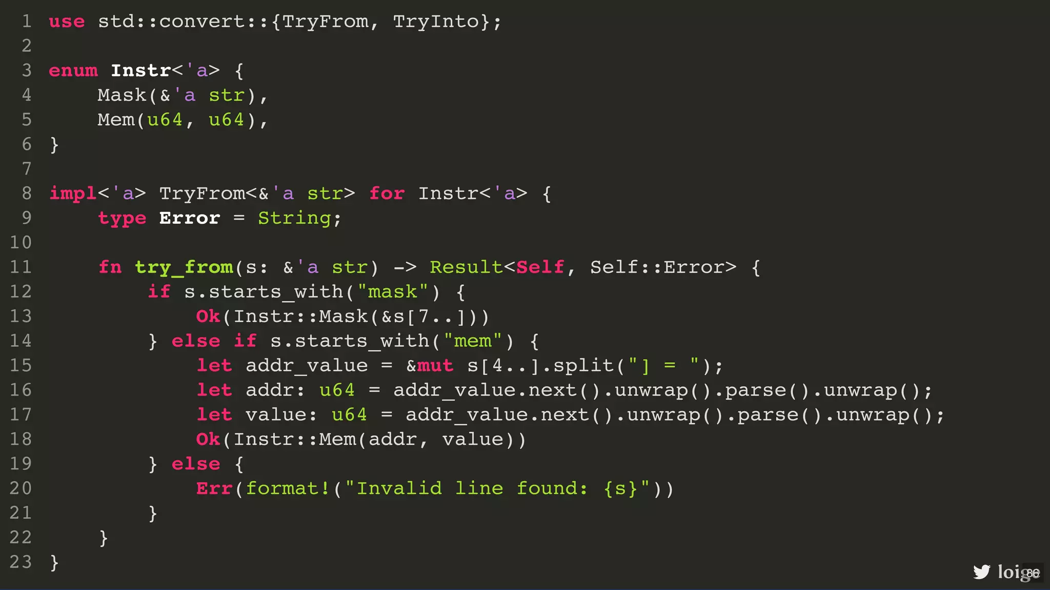 use std::convert::{TryFrom, TryInto}; enum Instr<'a> { Mask(&'a str), Mem(u64, u64), } impl<'a> TryFrom<&'a str> for Instr<'a> { type Error = String; fn try_from(s: &'a str) -> Result<Self, Self::Error> { if s.starts_with("mask") { Ok(Instr::Mask(&s[7..])) } else if s.starts_with("mem") { let addr_value = &mut s[4..].split("] = "); let addr: u64 = addr_value.next().unwrap().parse().unwrap(); let value: u64 = addr_value.next().unwrap().parse().unwrap(); Ok(Instr::Mem(addr, value)) } else { Err(format!("Invalid line found: {s}")) } } } 1 2 3 4 5 6 7 8 9 10 11 12 13 14 15 16 17 18 19 20 21 22 23 use std::convert::{TryFrom, TryInto}; 1 2 enum Instr<'a> { 3 Mask(&'a str), 4 Mem(u64, u64), 5 } 6 7 impl<'a> TryFrom<&'a str> for Instr<'a> { 8 type Error = String; 9 10 fn try_from(s: &'a str) -> Result<Self, Self::Error> { 11 if s.starts_with("mask") { 12 Ok(Instr::Mask(&s[7..])) 13 } else if s.starts_with("mem") { 14 let addr_value = &mut s[4..].split("] = "); 15 let addr: u64 = addr_value.next().unwrap().parse().unwrap(); 16 let value: u64 = addr_value.next().unwrap().parse().unwrap(); 17 Ok(Instr::Mem(addr, value)) 18 } else { 19 Err(format!("Invalid line found: {s}")) 20 } 21 } 22 } 23 impl<'a> TryFrom<&'a str> for Instr<'a> { } use std::convert::{TryFrom, TryInto}; 1 2 enum Instr<'a> { 3 Mask(&'a str), 4 Mem(u64, u64), 5 } 6 7 8 type Error = String; 9 10 fn try_from(s: &'a str) -> Result<Self, Self::Error> { 11 if s.starts_with("mask") { 12 Ok(Instr::Mask(&s[7..])) 13 } else if s.starts_with("mem") { 14 let addr_value = &mut s[4..].split("] = "); 15 let addr: u64 = addr_value.next().unwrap().parse().unwrap(); 16 let value: u64 = addr_value.next().unwrap().parse().unwrap(); 17 Ok(Instr::Mem(addr, value)) 18 } else { 19 Err(format!("Invalid line found: {s}")) 20 } 21 } 22 23 type Error = String; use std::convert::{TryFrom, TryInto}; 1 2 enum Instr<'a> { 3 Mask(&'a str), 4 Mem(u64, u64), 5 } 6 7 impl<'a> TryFrom<&'a str> for Instr<'a> { 8 9 10 fn try_from(s: &'a str) -> Result<Self, Self::Error> { 11 if s.starts_with("mask") { 12 Ok(Instr::Mask(&s[7..])) 13 } else if s.starts_with("mem") { 14 let addr_value = &mut s[4..].split("] = "); 15 let addr: u64 = addr_value.next().unwrap().parse().unwrap(); 16 let value: u64 = addr_value.next().unwrap().parse().unwrap(); 17 Ok(Instr::Mem(addr, value)) 18 } else { 19 Err(format!("Invalid line found: {s}")) 20 } 21 } 22 } 23 fn try_from(s: &'a str) -> Result<Self, Self::Error> { } use std::convert::{TryFrom, TryInto}; 1 2 enum Instr<'a> { 3 Mask(&'a str), 4 Mem(u64, u64), 5 } 6 7 impl<'a> TryFrom<&'a str> for Instr<'a> { 8 type Error = String; 9 10 11 if s.starts_with("mask") { 12 Ok(Instr::Mask(&s[7..])) 13 } else if s.starts_with("mem") { 14 let addr_value = &mut s[4..].split("] = "); 15 let addr: u64 = addr_value.next().unwrap().parse().unwrap(); 16 let value: u64 = addr_value.next().unwrap().parse().unwrap(); 17 Ok(Instr::Mem(addr, value)) 18 } else { 19 Err(format!("Invalid line found: {s}")) 20 } 21 22 } 23 Ok(Instr::Mask(&s[7..])) Ok(Instr::Mem(addr, value)) Err(format!("Invalid line found: {s}")) use std::convert::{TryFrom, TryInto}; 1 2 enum Instr<'a> { 3 Mask(&'a str), 4 Mem(u64, u64), 5 } 6 7 impl<'a> TryFrom<&'a str> for Instr<'a> { 8 type Error = String; 9 10 fn try_from(s: &'a str) -> Result<Self, Self::Error> { 11 if s.starts_with("mask") { 12 13 } else if s.starts_with("mem") { 14 let addr_value = &mut s[4..].split("] = "); 15 let addr: u64 = addr_value.next().unwrap().parse().unwrap(); 16 let value: u64 = addr_value.next().unwrap().parse().unwrap(); 17 18 } else { 19 20 } 21 } 22 } 23 use std::convert::{TryFrom, TryInto}; enum Instr<'a> { Mask(&'a str), Mem(u64, u64), } impl<'a> TryFrom<&'a str> for Instr<'a> { type Error = String; fn try_from(s: &'a str) -> Result<Self, Self::Error> { if s.starts_with("mask") { Ok(Instr::Mask(&s[7..])) } else if s.starts_with("mem") { let addr_value = &mut s[4..].split("] = "); let addr: u64 = addr_value.next().unwrap().parse().unwrap(); let value: u64 = addr_value.next().unwrap().parse().unwrap(); Ok(Instr::Mem(addr, value)) } else { Err(format!("Invalid line found: {s}")) } } } 1 2 3 4 5 6 7 8 9 10 11 12 13 14 15 16 17 18 19 20 21 22 23 loige 86 