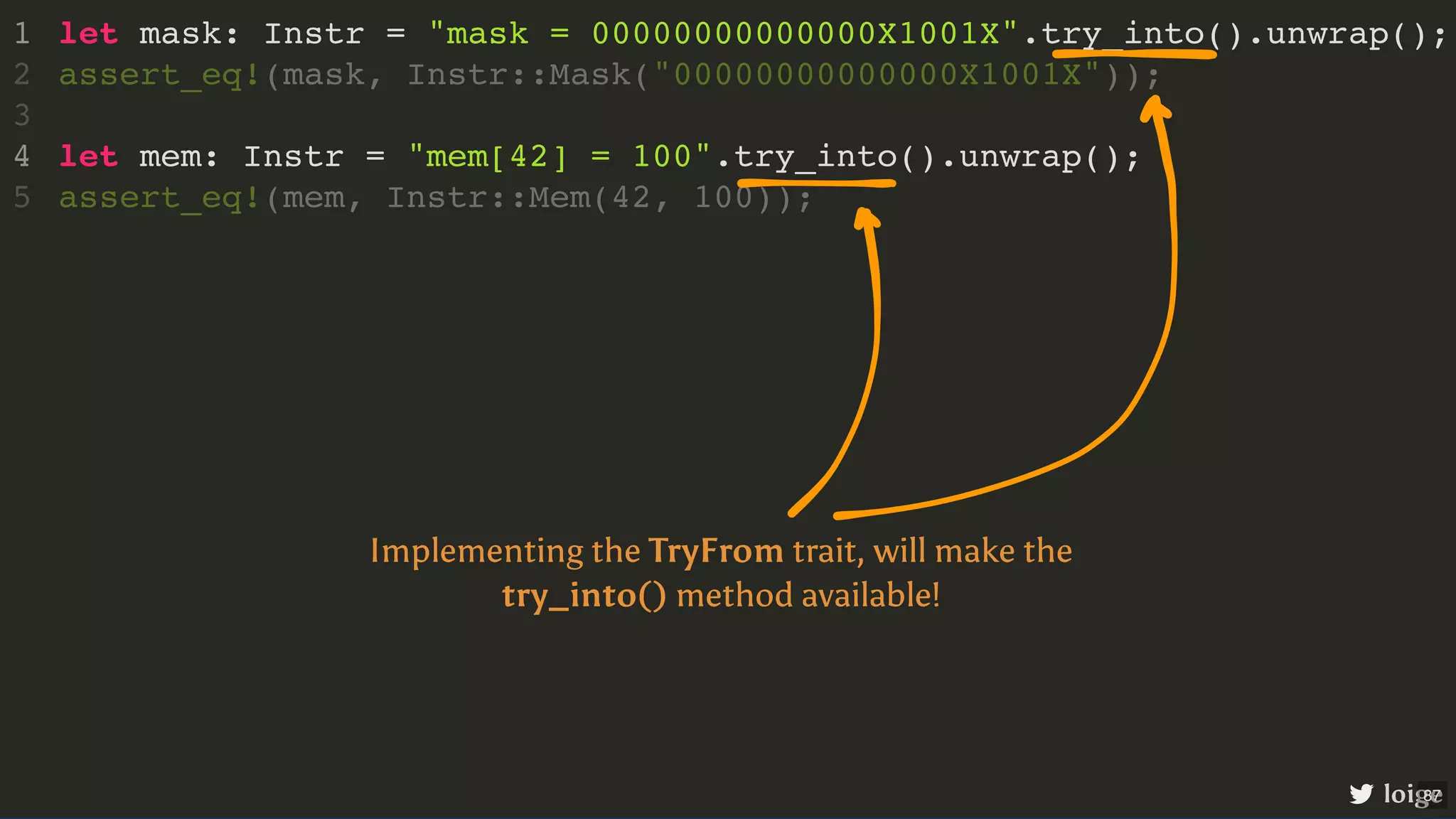 let mask: Instr = "mask = 00000000000000X1001X".try_into().unwrap(); let mem: Instr = "mem[42] = 100".try_into().unwrap(); 1 assert_eq!(mask, Instr::Mask("00000000000000X1001X")); 2 3 4 assert_eq!(mem, Instr::Mem(42, 100)); 5 loige Implementing the TryFrom trait, will make the try_into() method available! 87 