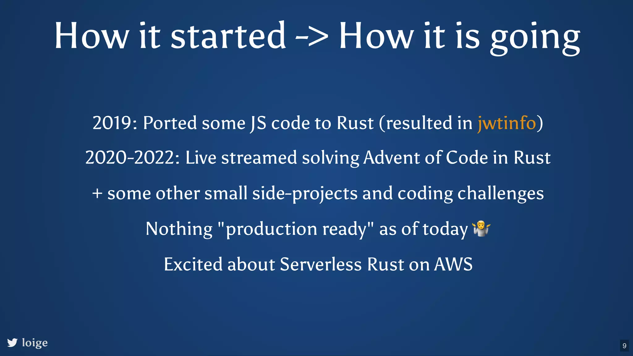 How it started -> How it is going loige 2019: Ported some JS code to Rust (resulted in ) jwtinfo 2020-2022: Live streamed solving Advent of Code in Rust + some other small side-projects and coding challenges Nothing "production ready" as of today 🤷 Excited about Serverless Rust on AWS 9 