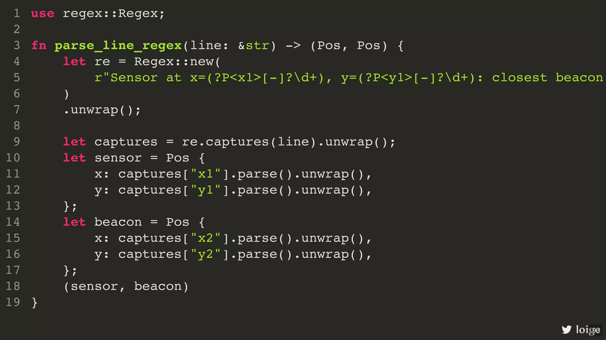 use regex::Regex; fn parse_line_regex(line: &str) -> (Pos, Pos) { let re = Regex::new( r"Sensor at x=(?P<x1>[-]?d+), y=(?P<y1>[-]?d+): closest beacon ) .unwrap(); let captures = re.captures(line).unwrap(); let sensor = Pos { x: captures["x1"].parse().unwrap(), y: captures["y1"].parse().unwrap(), }; let beacon = Pos { x: captures["x2"].parse().unwrap(), y: captures["y2"].parse().unwrap(), }; (sensor, beacon) } 1 2 3 4 5 6 7 8 9 10 11 12 13 14 15 16 17 18 19 use regex::Regex; 1 2 fn parse_line_regex(line: &str) -> (Pos, Pos) { 3 let re = Regex::new( 4 r"Sensor at x=(?P<x1>[-]?d+), y=(?P<y1>[-]?d+): closest beacon 5 ) 6 .unwrap(); 7 8 let captures = re.captures(line).unwrap(); 9 let sensor = Pos { 10 x: captures["x1"].parse().unwrap(), 11 y: captures["y1"].parse().unwrap(), 12 }; 13 let beacon = Pos { 14 x: captures["x2"].parse().unwrap(), 15 y: captures["y2"].parse().unwrap(), 16 }; 17 (sensor, beacon) 18 } 19 fn parse_line_regex(line: &str) -> (Pos, Pos) { } use regex::Regex; 1 2 3 let re = Regex::new( 4 r"Sensor at x=(?P<x1>[-]?d+), y=(?P<y1>[-]?d+): closest beacon 5 ) 6 .unwrap(); 7 8 let captures = re.captures(line).unwrap(); 9 let sensor = Pos { 10 x: captures["x1"].parse().unwrap(), 11 y: captures["y1"].parse().unwrap(), 12 }; 13 let beacon = Pos { 14 x: captures["x2"].parse().unwrap(), 15 y: captures["y2"].parse().unwrap(), 16 }; 17 (sensor, beacon) 18 19 let re = Regex::new( r"Sensor at x=(?P<x1>[-]?d+), y=(?P<y1>[-]?d+): closest beacon ) .unwrap(); use regex::Regex; 1 2 fn parse_line_regex(line: &str) -> (Pos, Pos) { 3 4 5 6 7 8 let captures = re.captures(line).unwrap(); 9 let sensor = Pos { 10 x: captures["x1"].parse().unwrap(), 11 y: captures["y1"].parse().unwrap(), 12 }; 13 let beacon = Pos { 14 x: captures["x2"].parse().unwrap(), 15 y: captures["y2"].parse().unwrap(), 16 }; 17 (sensor, beacon) 18 } 19 let captures = re.captures(line).unwrap(); use regex::Regex; 1 2 fn parse_line_regex(line: &str) -> (Pos, Pos) { 3 let re = Regex::new( 4 r"Sensor at x=(?P<x1>[-]?d+), y=(?P<y1>[-]?d+): closest beacon 5 ) 6 .unwrap(); 7 8 9 let sensor = Pos { 10 x: captures["x1"].parse().unwrap(), 11 y: captures["y1"].parse().unwrap(), 12 }; 13 let beacon = Pos { 14 x: captures["x2"].parse().unwrap(), 15 y: captures["y2"].parse().unwrap(), 16 }; 17 (sensor, beacon) 18 } 19 let sensor = Pos { x: captures["x1"].parse().unwrap(), y: captures["y1"].parse().unwrap(), }; let beacon = Pos { x: captures["x2"].parse().unwrap(), y: captures["y2"].parse().unwrap(), }; use regex::Regex; 1 2 fn parse_line_regex(line: &str) -> (Pos, Pos) { 3 let re = Regex::new( 4 r"Sensor at x=(?P<x1>[-]?d+), y=(?P<y1>[-]?d+): closest beacon 5 ) 6 .unwrap(); 7 8 let captures = re.captures(line).unwrap(); 9 10 11 12 13 14 15 16 17 (sensor, beacon) 18 } 19 (sensor, beacon) use regex::Regex; 1 2 fn parse_line_regex(line: &str) -> (Pos, Pos) { 3 let re = Regex::new( 4 r"Sensor at x=(?P<x1>[-]?d+), y=(?P<y1>[-]?d+): closest beacon 5 ) 6 .unwrap(); 7 8 let captures = re.captures(line).unwrap(); 9 let sensor = Pos { 10 x: captures["x1"].parse().unwrap(), 11 y: captures["y1"].parse().unwrap(), 12 }; 13 let beacon = Pos { 14 x: captures["x2"].parse().unwrap(), 15 y: captures["y2"].parse().unwrap(), 16 }; 17 18 } 19 use regex::Regex; fn parse_line_regex(line: &str) -> (Pos, Pos) { let re = Regex::new( r"Sensor at x=(?P<x1>[-]?d+), y=(?P<y1>[-]?d+): closest beacon ) .unwrap(); let captures = re.captures(line).unwrap(); let sensor = Pos { x: captures["x1"].parse().unwrap(), y: captures["y1"].parse().unwrap(), }; let beacon = Pos { x: captures["x2"].parse().unwrap(), y: captures["y2"].parse().unwrap(), }; (sensor, beacon) } 1 2 3 4 5 6 7 8 9 10 11 12 13 14 15 16 17 18 19 loige 93 