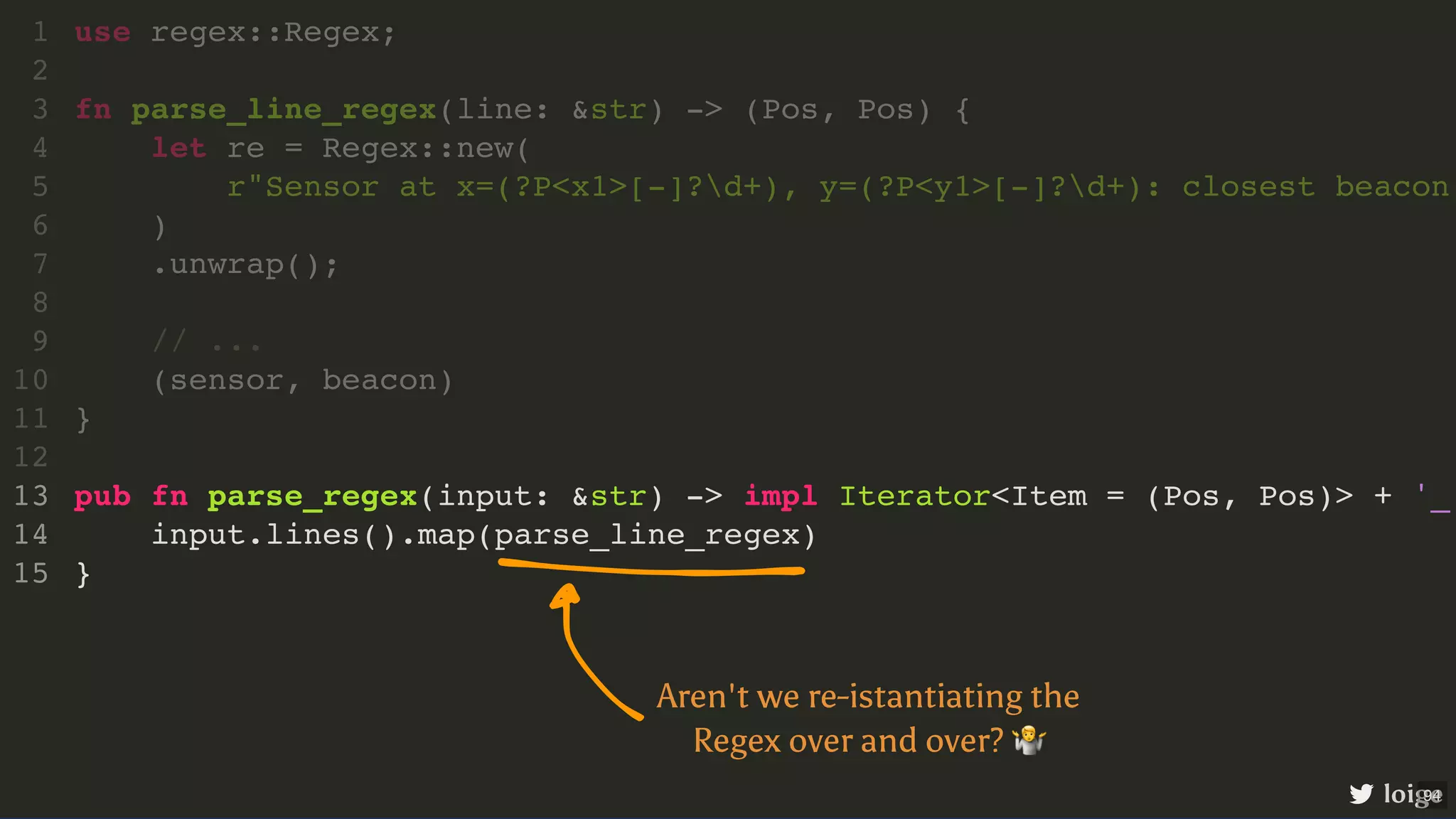 pub fn parse_regex(input: &str) -> impl Iterator<Item = (Pos, Pos)> + '_ input.lines().map(parse_line_regex) } use regex::Regex; 1 2 fn parse_line_regex(line: &str) -> (Pos, Pos) { 3 let re = Regex::new( 4 r"Sensor at x=(?P<x1>[-]?d+), y=(?P<y1>[-]?d+): closest beacon 5 ) 6 .unwrap(); 7 8 // ... 9 (sensor, beacon) 10 } 11 12 13 14 15 loige Aren't we re-istantiating the Regex over and over? 🤷 94 
