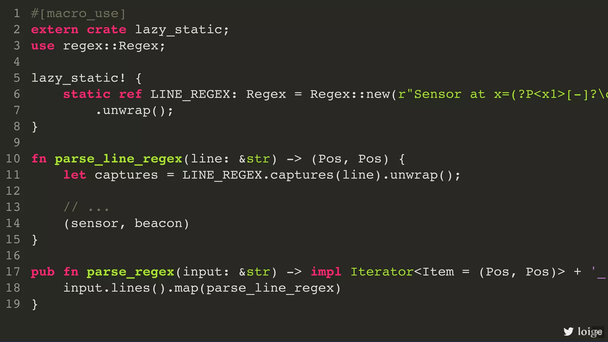 #[macro_use] extern crate lazy_static; use regex::Regex; lazy_static! { static ref LINE_REGEX: Regex = Regex::new(r"Sensor at x=(?P<x1>[-]?d .unwrap(); } fn parse_line_regex(line: &str) -> (Pos, Pos) { let captures = LINE_REGEX.captures(line).unwrap(); // ... (sensor, beacon) } pub fn parse_regex(input: &str) -> impl Iterator<Item = (Pos, Pos)> + '_ input.lines().map(parse_line_regex) } 1 2 3 4 5 6 7 8 9 10 11 12 13 14 15 16 17 18 19 #[macro_use] extern crate lazy_static; 1 2 use regex::Regex; 3 4 lazy_static! { 5 static ref LINE_REGEX: Regex = Regex::new(r"Sensor at x=(?P<x1>[-]?d 6 .unwrap(); 7 } 8 9 fn parse_line_regex(line: &str) -> (Pos, Pos) { 10 let captures = LINE_REGEX.captures(line).unwrap(); 11 12 // ... 13 (sensor, beacon) 14 } 15 16 pub fn parse_regex(input: &str) -> impl Iterator<Item = (Pos, Pos)> + '_ 17 input.lines().map(parse_line_regex) 18 } 19 lazy_static! { static ref LINE_REGEX: Regex = Regex::new(r"Sensor at x=(?P<x1>[-]?d .unwrap(); } #[macro_use] 1 extern crate lazy_static; 2 use regex::Regex; 3 4 5 6 7 8 9 fn parse_line_regex(line: &str) -> (Pos, Pos) { 10 let captures = LINE_REGEX.captures(line).unwrap(); 11 12 // ... 13 (sensor, beacon) 14 } 15 16 pub fn parse_regex(input: &str) -> impl Iterator<Item = (Pos, Pos)> + '_ 17 input.lines().map(parse_line_regex) 18 } 19 let captures = LINE_REGEX.captures(line).unwrap(); #[macro_use] 1 extern crate lazy_static; 2 use regex::Regex; 3 4 lazy_static! { 5 static ref LINE_REGEX: Regex = Regex::new(r"Sensor at x=(?P<x1>[-]?d 6 .unwrap(); 7 } 8 9 fn parse_line_regex(line: &str) -> (Pos, Pos) { 10 11 12 // ... 13 (sensor, beacon) 14 } 15 16 pub fn parse_regex(input: &str) -> impl Iterator<Item = (Pos, Pos)> + '_ 17 input.lines().map(parse_line_regex) 18 } 19 #[macro_use] extern crate lazy_static; use regex::Regex; lazy_static! { static ref LINE_REGEX: Regex = Regex::new(r"Sensor at x=(?P<x1>[-]?d .unwrap(); } fn parse_line_regex(line: &str) -> (Pos, Pos) { let captures = LINE_REGEX.captures(line).unwrap(); // ... (sensor, beacon) } pub fn parse_regex(input: &str) -> impl Iterator<Item = (Pos, Pos)> + '_ input.lines().map(parse_line_regex) } 1 2 3 4 5 6 7 8 9 10 11 12 13 14 15 16 17 18 19 loige 96 