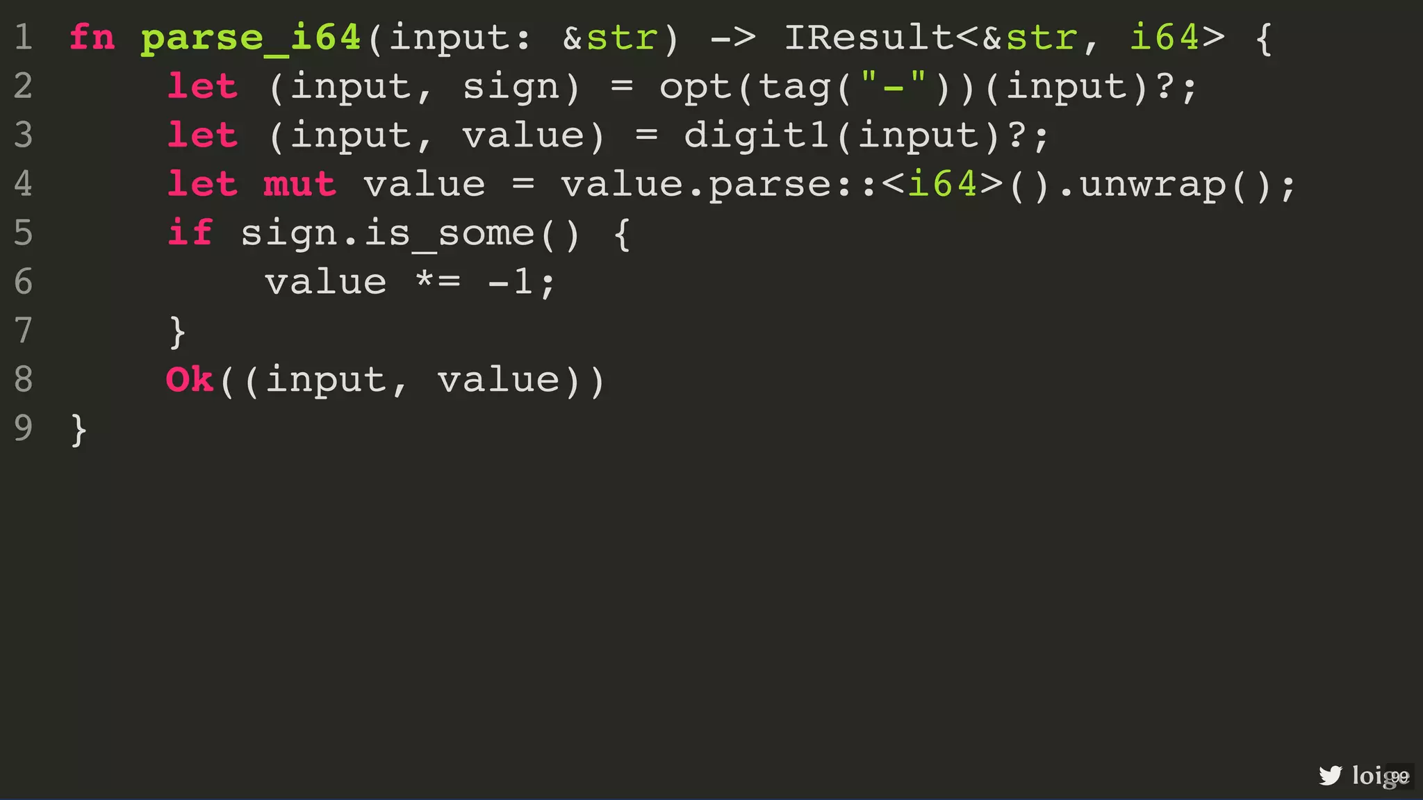 fn parse_i64(input: &str) -> IResult<&str, i64> { let (input, sign) = opt(tag("-"))(input)?; let (input, value) = digit1(input)?; let mut value = value.parse::<i64>().unwrap(); if sign.is_some() { value *= -1; } Ok((input, value)) } 1 2 3 4 5 6 7 8 9 fn parse_i64(input: &str) -> IResult<&str, i64> { } 1 let (input, sign) = opt(tag("-"))(input)?; 2 let (input, value) = digit1(input)?; 3 let mut value = value.parse::<i64>().unwrap(); 4 if sign.is_some() { 5 value *= -1; 6 } 7 Ok((input, value)) 8 9 let (input, sign) = opt(tag("-"))(input)?; fn parse_i64(input: &str) -> IResult<&str, i64> { 1 2 let (input, value) = digit1(input)?; 3 let mut value = value.parse::<i64>().unwrap(); 4 if sign.is_some() { 5 value *= -1; 6 } 7 Ok((input, value)) 8 } 9 let (input, value) = digit1(input)?; fn parse_i64(input: &str) -> IResult<&str, i64> { 1 let (input, sign) = opt(tag("-"))(input)?; 2 3 let mut value = value.parse::<i64>().unwrap(); 4 if sign.is_some() { 5 value *= -1; 6 } 7 Ok((input, value)) 8 } 9 let mut value = value.parse::<i64>().unwrap(); if sign.is_some() { value *= -1; } fn parse_i64(input: &str) -> IResult<&str, i64> { 1 let (input, sign) = opt(tag("-"))(input)?; 2 let (input, value) = digit1(input)?; 3 4 5 6 7 Ok((input, value)) 8 } 9 Ok((input, value)) fn parse_i64(input: &str) -> IResult<&str, i64> { 1 let (input, sign) = opt(tag("-"))(input)?; 2 let (input, value) = digit1(input)?; 3 let mut value = value.parse::<i64>().unwrap(); 4 if sign.is_some() { 5 value *= -1; 6 } 7 8 } 9 fn parse_i64(input: &str) -> IResult<&str, i64> { let (input, sign) = opt(tag("-"))(input)?; let (input, value) = digit1(input)?; let mut value = value.parse::<i64>().unwrap(); if sign.is_some() { value *= -1; } Ok((input, value)) } 1 2 3 4 5 6 7 8 9 loige 99 