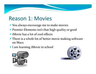 Reason1:Movies
 Youalwaysencouragemetomakemovies
 PremierElementsisn’tthathighqualityorgood
 iMovie hasalotofcooleffects
 Thereisawholelotofbettermoviemakingsoftware
  onMacs
 IamlearningiMovie inschool
 