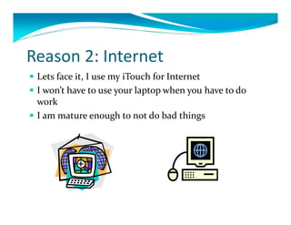 Reason 2: Internet
 Lets face it, I use my iTouch for Internet
 I won’t have to use your laptop when you have to do 
  work
 I am mature enough to not do bad things
 