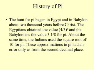 History of Pi The hunt for pi began in Egypt and in Babylon about two thousand years before Christ. The Egyptians obtained the value (4/3) 4  and the Babylonians the value 3 1/8 for pi. About the same time, the Indians used the square root of 10 for pi. These approximations to pi had an error only as from the second decimal place.  