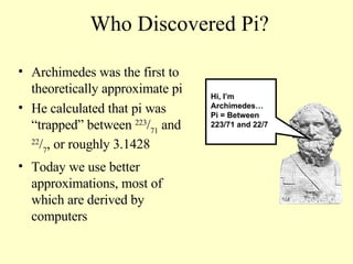 Who Discovered Pi? Archimedes was the first to theoretically approximate pi He calculated that pi was “trapped” between  223 / 71  and  22 / 7 , or roughly 3.1428  Today we use better approximations, most of which are derived by computers Hi, I’m Archimedes…  Pi = Between 223/71 and 22/7 