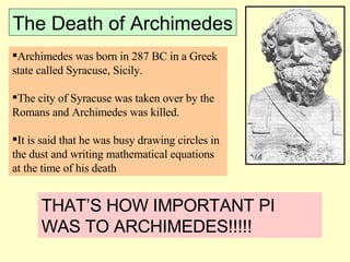 The Death of Archimedes Archimedes was born in 287 BC in a Greek state called Syracuse, Sicily.  The city of Syracuse was taken over by the Romans and Archimedes was killed. It is said that he was busy drawing circles in the dust and writing mathematical equations at the time of his death THAT’S HOW IMPORTANT PI WAS TO ARCHIMEDES!!!!! 