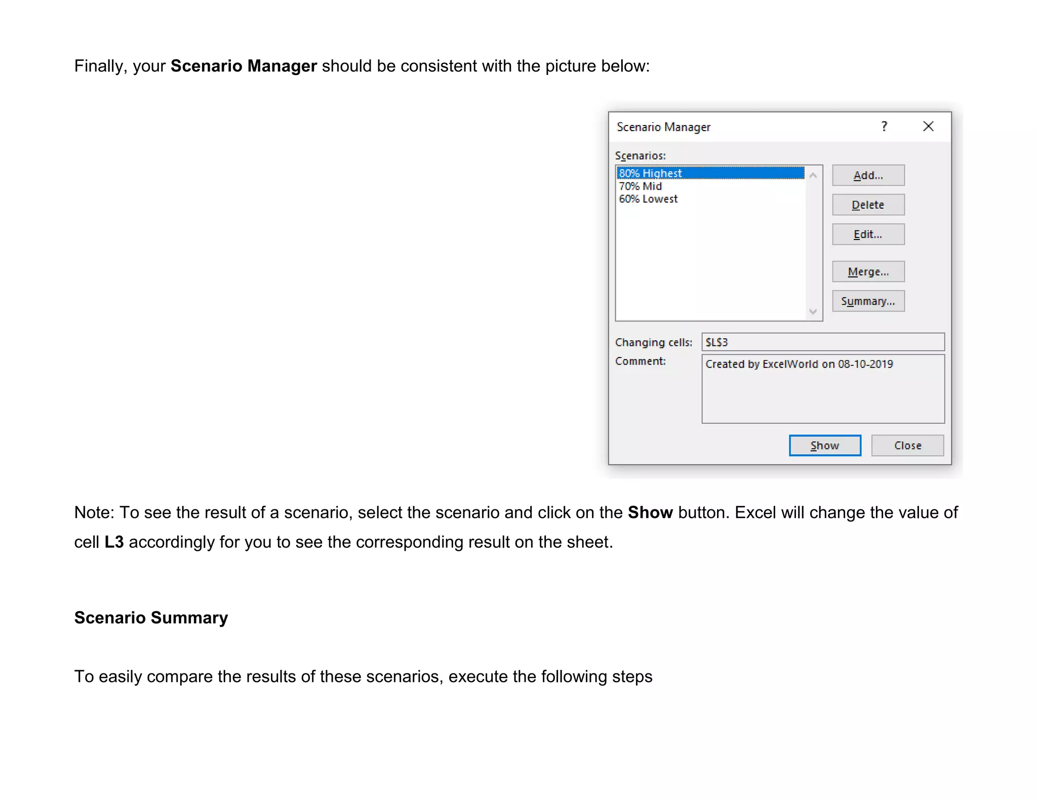 Finally, your Scenario Manager should be consistent with the picture below:
Note: To see the result of a scenario, select the scenario and click on the Show button. Excel will change the value of
cell L3 accordingly for you to see the corresponding result on the sheet.
Scenario Summary
To easily compare the results of these scenarios, execute the following steps
 