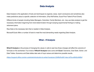 Data Analysis
Data Analysis is the application of tools and techniques to organize, study, reach conclusions and sometimes also
make predictions about a specific collection of information. (Paul McFedries, Excel Pivot Table & Pivot Charts)
Different kinds of people including Sales Managers, Scientists, Family Members, etc. may use data analysis to get the
necessary information beginning from trend determination through studying experimental findings to making
retirement plans.
Raw Data is the necessary item that is needed in Data Analysis.
Microsoft Excel offers a number of tools to meet the most demanding needs regarding Data Analysis.
What – If Analysis
What-If Analysis is the process of changing the values in cells to see how those changes will affect the outcome of
formulas on the worksheet. Four kinds of What-If Analysis tools come with Excel: Scenarios, Goal Seek, Solver, and
Data Tables. Scenarios and Data tables take sets of input values and determine possible results.
(https://support.office.com/en-us/article/introduction-to-what-if-analysis-22bffa5f-e891-4acc-bf7a-e4645c446fb4
 
