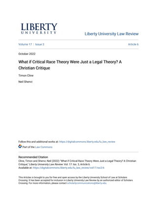 Liberty University Law Review
Liberty University Law Review
Volume 17 Issue 3 Article 6
October 2022
What if Critical Race Theory Were Just a Legal Theory? A
What if Critical Race Theory Were Just a Legal Theory? A
Christian Critique
Christian Critique
Timon Cline
Neil Shenvi
Follow this and additional works at: https://digitalcommons.liberty.edu/lu_law_review
Part of the Law Commons
Recommended Citation
Recommended Citation
Cline, Timon and Shenvi, Neil (2022) "What if Critical Race Theory Were Just a Legal Theory? A Christian
Critique," Liberty University Law Review: Vol. 17: Iss. 3, Article 6.
Available at: https://digitalcommons.liberty.edu/lu_law_review/vol17/iss3/6
This Articles is brought to you for free and open access by the Liberty University School of Law at Scholars
Crossing. It has been accepted for inclusion in Liberty University Law Review by an authorized editor of Scholars
Crossing. For more information, please contact scholarlycommunications@liberty.edu.
 