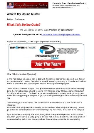 Prosperity Team | Easy Business Today
Prosperity Team Easy Home Business
http://easybusinesstoday.com
What If My Upline Quits?
Author : Tim Langen
What If My Upline Quits?
The Video below covers the subject "What If My Upline Quits?
If you are viewing this as a PDF Click here to View the Original post and Video.
[caption id="attachment_13186" align="aligncenter" width="600"]
What If My Upline Quits ?[/caption]
In The Post above we go into how to deal with it when you sponsor or upline just calls it quits!
You you know what I mean, You join the network marketing company or home-based business
and all of a sudden your sponsor goes into the witness protection program.
I think we've all had that happen. The question is how do you handle that? Should you keep
doing the home business, should you jump with them you know if they go somewhere else?
Should you follow them? So there's a there's a couple things probably running through your
mind if this is happening at any point in your time in in your life right now so here is my advice to
you.
I believe that you should have a rock solid vision! You should have a a rock-solid vision of
where you
want to be. So if you joined the company, and sometimes when you join a company, you've
got picked the company based on where they're going. You know, the vision of the company.
If you don't have a company that has a strong vision and plan to improve or to become the
best, then your vision is actually going to drop as well. In the video above, Mike explains how
he was actually a part of one company where the company owner started a competing
1 / 3
 