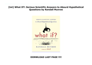 [txt] What If?: Serious Scientific Answers to Absurd Hypothetical
Questions by Randall Munroe
DONWLOAD LAST PAGE !!!!
What If?: Serious Scientific Answers to Absurd Hypothetical Questions Randall Munroe left NASA in 2005 to start up his hugely popular site XKCD 'a web comic of romance, sarcasm, math and language' which offers a witty take on the world of science and geeks. It now has 600,000 to a million page hits daily. Every now and then, Munroe would get emails asking him to arbitrate a science debate. 'My friend and I were arguing about what would happen if a bullet got struck by lightning, and we agreed that you should resolve it . . . ' He liked these questions so much that he started up What If. If your cells suddenly lost the power to divide, how long would you survive? How dangerous is it, really, to be in a swimming pool in a thunderstorm? If we hooked turbines to people exercising in gyms, how much power could we produce? What if everyone only had one soulmate?When (if ever) did the sun go down on the British empire? How fast can you hit a speed bump while driving and live?What would happen if the moon went away?In pursuit of answers, Munroe runs computer simulations, pores over stacks of declassified military research memos, solves differential equations, and consults with nuclear reactor operators. His responses are masterpieces of clarity and hilarity, studded with memorable cartoons and infographics. They often predict the complete annihilation of humankind, or at least a really big explosion. Far more than a book for geeks, WHAT IF: Serious Scientific Answers to Absurd Hypothetical Questions explains the laws of science in operation in a way that every intelligent reader will enjoy and feel much the smarter for having read. By : Randall Munroe
 
