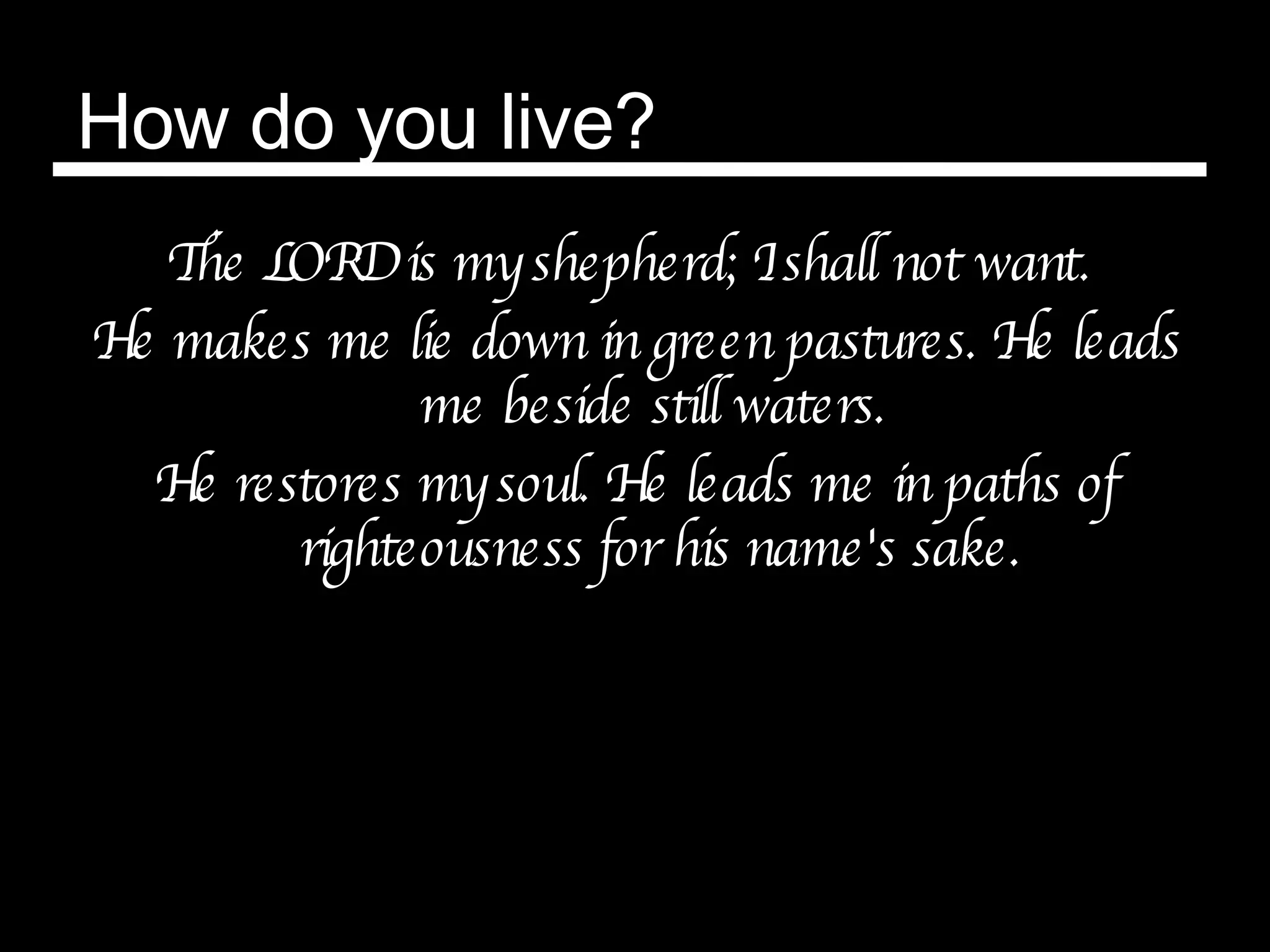 How do you live? The LORD is my shepherd; I shall not want.  He makes me lie down in green pastures. He leads me beside still waters.  He restores my soul. He leads me in paths of righteousness for his name's sake. 