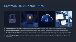 Common IaC Vulnerabilities
Hardcoded Secrets/API Keys: Embedding sensitive credentials directly into code, making them easily discoverable.
Insecure Default Settings: Deploying resources with default, often insecure, configurations rather than hardening them.
Open Access to Cloud Storage: Granting public read/write access to cloud storage buckets (e.g., S3), exposing sensitive data.
Lack of Tagging/Logging: Absence of proper resource tagging or comprehensive logging, hindering incident response and
compliance.
 