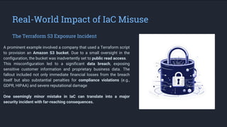 Real-World Impact of IaC Misuse
The Terraform S3 Exposure Incident
A prominent example involved a company that used a Terraform script
to provision an Amazon S3 bucket. Due to a small oversight in the
configuration, the bucket was inadvertently set to public read access.
This misconfiguration led to a significant data breach, exposing
sensitive customer information and proprietary business data. The
fallout included not only immediate financial losses from the breach
itself but also substantial penalties for compliance violations (e.g.,
GDPR, HIPAA) and severe reputational damage
.
One seemingly minor mistake in IaC can translate into a major
security incident with far-reaching consequences.
 