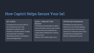 How Captrit Helps Secure Your IaC
IaC Audits Static + Manual Code
Review
Combining automatedstatic analysis
tools with expert manual code reviews
ensures all security loopholes are
caught before deployment, covering
both common
patterns and complex logic errors.
DevSecOps Integration
Comprehensive security audits of
your Infrastructure as Code
templates for platforms like
Terraform, CloudFormation, Ansible,
and Kubernetes manifests,
identifying potential vulnerabilities
and misconfigurations.
Embedding security practices
directly into your DevOps pipeline,
automating checks and ensuring
security is a continuous part of your
development and deployment
lifecycle, shifting left security.
 