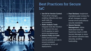 Best Practices for Secure
IaC
Use Git for Version Control:
Track all IaC changes,
enabling rollbacks and clear
audit trails for
accountability.
Static Analysis Tools:
Integrate tools like Checkov
or Terrascan into your
CI/CD pipeline to catch
errors pre-deployment.
Enforce Policy-as-Code:
Define and automate
security policies as code to
ensure consistent
compliance across all
deployments.
Peer Reviews: Implement
mandatory peer reviews for
all IaC changes to catch
human errors and enforce
security standards.
Secure Secrets
Management: Utilize
dedicated tools like
HashiCorp Vault or AWS
Secrets Manager to store
and retrieve sensitive data
securely, avoiding
hardcoding.
 