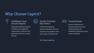 Why Choose Captrit?
UAEIBased Cloud
Security Experts
DevOps Toolchain
Exp erienc e
Trusted Partner
Deepunderstandingofregional
compliance and regulatory
requirements, combined with
global best practices in cloud
security.
Proficientinintegrating
security seamlessly into your
existing CI/CD pipelines and a
wide range of DevOps tools.
Visit: https://captrit.ae
Aproven trackrecord of
securing infrastructure for
leading startups and
established enterprises across
various industries.
 