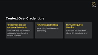 Context Over Credentials
Credentials are not
currency. Context is.
Your MBA may not matter4
unless you learn how the
market breathes.
Networking is Building
Networking is not begging.
It's building.
Survival Requires
Stamina
Survival is not about skill
alone4it's about stamina.
 