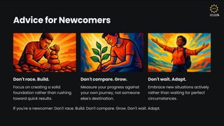 Advice for Newcomers
Don't race. Build.
Focus on creating a solid
foundation rather than rushing
toward quick results.
Don't compare. Grow.
Measure your progress against
your own journey, not someone
else's destination.
Don't wait. Adapt.
Embrace new situations actively
rather than waiting for perfect
circumstances.
If you're a newcomer: Don't race. Build. Don't compare. Grow. Don't wait. Adapt.
 