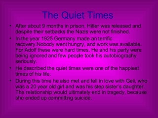 The Quiet Times  After about 9 months in prison, Hitler was released and despite their setbacks the Nazis were not finished. In the year 1925 Germany made an terrific recovery.Nobody went hungry, and work was available. For Adolf these were hard times. He and his party were being ignored and few people took his autobiography seriously. He described the quiet times were one of the happiest times of his life. During this time he also met and fell in love with Geli, who was a 20 year old girl and was his step sister’s daughter. The relationship would ultimately end in tragedy, because she ended up committing suicide.  