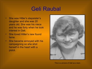 Geli Raubal She was Hitler’s stepsister’s daughter and she was 20 years old. She was his niece and he was forty when he took interest in Geli. She loved Hitler’s new found fame. She became annoyed with his campaigning so she shot herself in the heart with a pistol. This is a picture of Geli as a teen. 