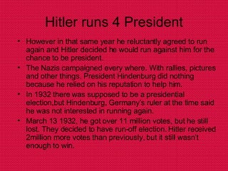 Hitler runs 4 President However in that same year he reluctantly agreed to run again and Hitler decided he would run against him for the chance to be president. The Nazis campaigned every where. With rallies, pictures and other things. President Hindenburg did nothing because he relied on his reputation to help him. In 1932 there was supposed to be a presidential election,but Hindenburg, Germany’s ruler at the time said he was not interested in running again. March 13 1932, he got over 11 million votes, but he still lost. They decided to have run-off election. Hitler received 2million more votes than previously, but it still wasn’t enough to win. 