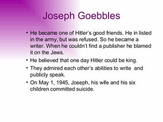 Joseph Goebbles He became one of Hitler’s good friends. He in listed in the army, but was refused. So he became a writer. When he couldn’t find a publisher he blamed it on the Jews. He believed that one day Hitler could be king. They admired each other’s abilities to write  and publicly speak. On May 1, 1945, Joseph, his wife and his six children committed suicide. 