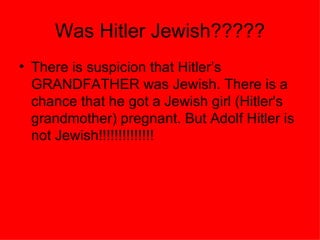Was Hitler Jewish????? There is suspicion that Hitler’s GRANDFATHER was Jewish. There is a chance that he got a Jewish girl (Hitler's grandmother) pregnant. But Adolf Hitler is not Jewish!!!!!!!!!!!!!! 