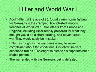 Hitler and World War I Adolf Hitler, at the age of 25, found a new home fighting for Germany in the cramped, lice infested, muddy trenches of World War I. Volunteers from Europe and England, including Hitler,readily prepared for what they thought would be a short,exciting, and adventurous  war.They would sadly be mistaken. Hitler, as rough as the war times were, he never complained about the conditions. His fellow soldiers described him as “Too eager to please his superiors but a likable person.” The war ended with the Germans being defeated.  