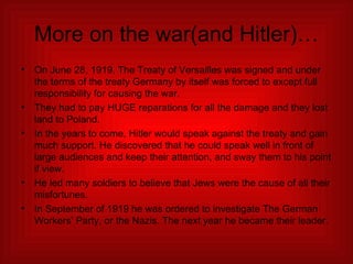 More on the war(and Hitler)… On June 28, 1919, The Treaty of Versailles was signed and under the terms of the treaty Germany by itself was forced to except full responsibility for causing the war. They had to pay HUGE reparations for all the damage and they lost land to Poland. In the years to come, Hitler would speak against the treaty and gain much support. He discovered that he could speak well in front of large audiences and keep their attention, and sway them to his point if view. He led many soldiers to believe that Jews were the cause of all their misfortunes. In September of 1919 he was ordered to investigate The German Workers’ Party, or the Nazis. The next year he became their leader. 