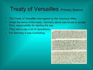 Treaty of Versailles  ( Primary Source) The Treaty of Versailles was signed by the victorious Allies. Under the terms of the treaty, Germany alone was forced to accept FULL responsibility for starting the war. They had to pay a lot of reparations. For Germany it was humiliating. 