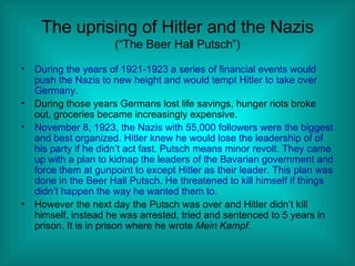 The uprising of Hitler and the Nazis (“The Beer Hall Putsch”) During the years of 1921-1923 a series of financial events would push the Nazis to new height and would tempt Hitler to take over Germany. During those years Germans lost life savings, hunger riots broke out, groceries became increasingly expensive.  November 8, 1923, the Nazis with 55,000 followers were the biggest and best organized. Hitler knew he would lose the leadership of of his party if he didn’t act fast. Putsch means minor revolt. They came up with a plan to kidnap the leaders of the Bavarian government and force them at gunpoint to except Hitler as their leader. This plan was done in the Beer Hall Putsch. He threatened to kill himself if things didn’t happen the way he wanted them to. However the next day the Putsch was over and Hitler didn’t kill himself, instead he was arrested, tried and sentenced to 5 years in prison. It is in prison where he wrote  Mein Kampf. 