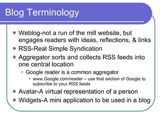 Blog Terminology Weblog-not a run of the mill website, but engages readers with ideas, reflections, & links RSS-Real Simple Syndication Aggregator sorts and collects RSS feeds into one central location  Google reader is a common aggregator www.Google.com/reader – use that section of Google to subscribe to your RSS feeds Avatar-A virtual representation of a person  Widgets-A mini application to be used in a blog 
