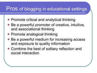Pros  of blogging in educational settings Promote critical and analytical thinking Be a powerful promoter of creative, intuitive, and associational thinking Promote analogical thinking Be a powerful medium for increasing access and exposure to quality information Combine the best of solitary reflection and social interaction 