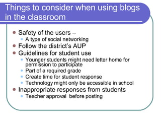Things to consider when using blogs in the classroom Safety of the users –  A type of social networking Follow the district’s AUP  Guidelines for student use Younger students might need letter home for permission to participate Part of a required grade Create time for student response  Technology might only be accessible in school  Inappropriate responses from students Teacher approval  before posting 