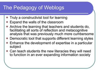 The Pedagogy of Weblogs Truly a constructivist tool for learning Expand the walls of the classroom Archive the learning that teachers and students do, facilitating all sorts of reflection and metacognitive analysis that was previously much more cumbersome Democratic tool that supports different learning styles Enhance the development of expertise in a particular subject Can teach students the new literacies they will need to function in an ever expanding information society 