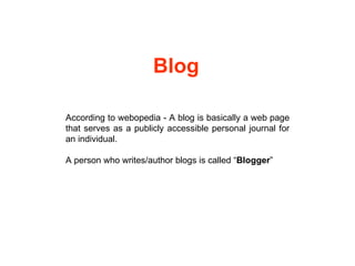 According to webopedia - A blog is basically a web page that serves as a publicly accessible personal journal for an individual. A person who writes/author blogs is called “ Blogger ” Blog